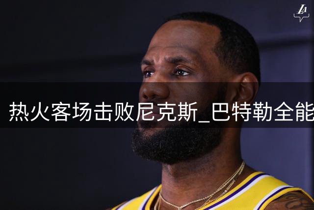 热火客场击败尼克斯 巴特勒全能表现助队3-1领先